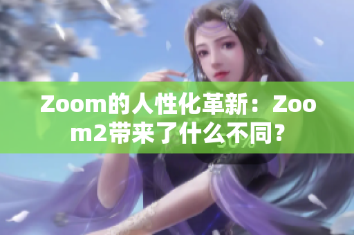 Zoom的人性化革新：Zoom2带来了什么不同？