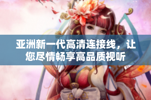 亚洲新一代高清连接线，让您尽情畅享高品质视听