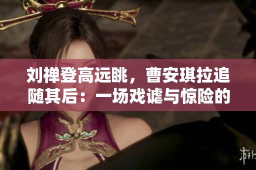 刘禅登高远眺，曹安琪拉追随其后：一场戏谑与惊险的高处对决