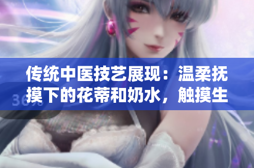 传统中医技艺展现：温柔抚摸下的花蒂和奶水，触摸生命之美视频分享