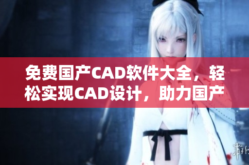 免费国产CAD软件大全，轻松实现CAD设计，助力国产软件发展