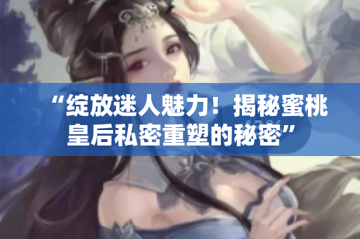 “绽放迷人魅力！揭秘蜜桃皇后私密重塑的秘密”