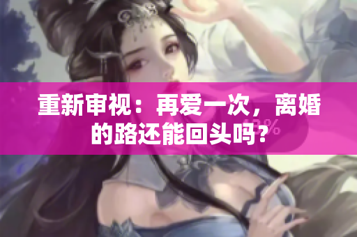 重新审视：再爱一次，离婚的路还能回头吗？