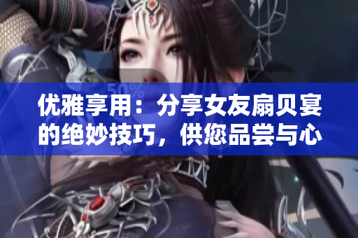 优雅享用：分享女友扇贝宴的绝妙技巧，供您品尝与心爱之人共度浪漫时刻
