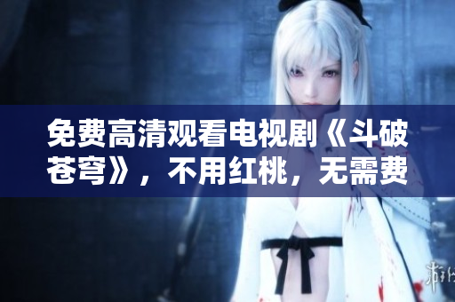 免费高清观看电视剧《斗破苍穹》，不用红桃，无需费用