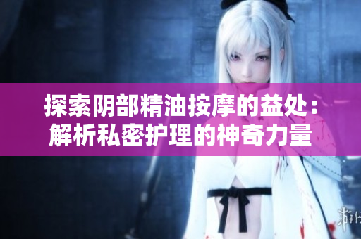 探索阴部精油按摩的益处：解析私密护理的神奇力量