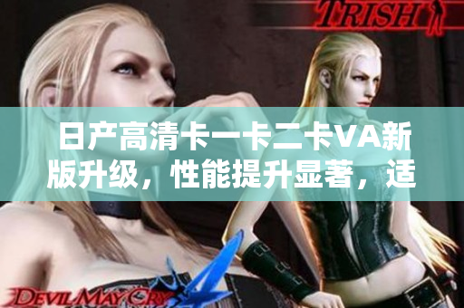 日产高清卡一卡二卡VA新版升级，性能提升显著，适用范围扩大