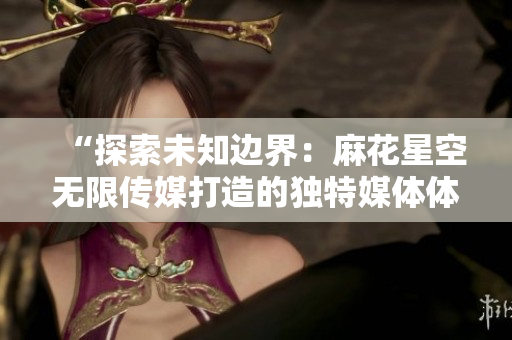 “探索未知边界：麻花星空无限传媒打造的独特媒体体验”