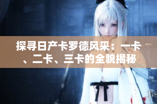 探寻日产卡罗德风采：一卡、二卡、三卡的全貌揭秘