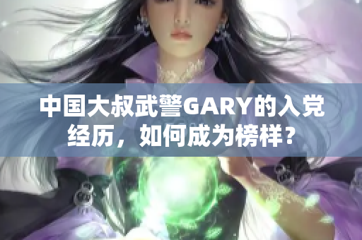 中国大叔武警GARY的入党经历，如何成为榜样？