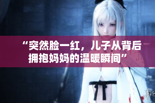 “突然脸一红，儿子从背后拥抱妈妈的温暖瞬间”