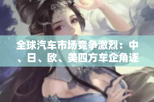 全球汽车市场竞争激烈：中、日、欧、美四方车企角逐市场份额