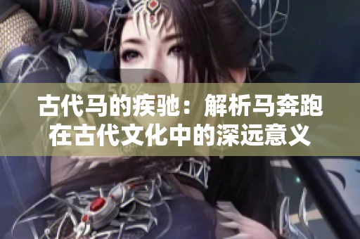 古代马的疾驰：解析马奔跑在古代文化中的深远意义