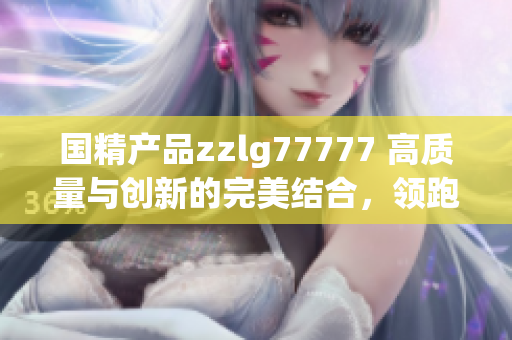 国精产品zzlg77777 高质量与创新的完美结合，领跑行业未来的先锋