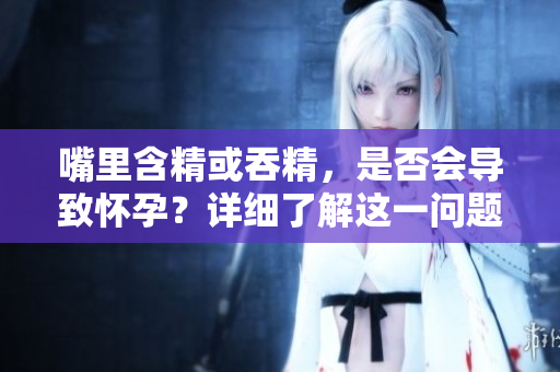 嘴里含精或吞精，是否会导致怀孕？详细了解这一问题