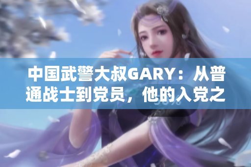中国武警大叔GARY：从普通战士到党员，他的入党之路