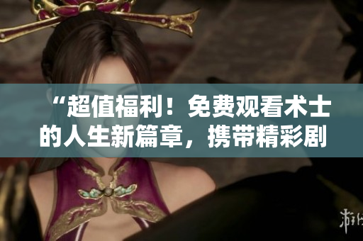 “超值福利！免费观看术士的人生新篇章，携带精彩剧情启迪人心！”