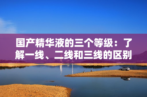 国产精华液的三个等级：了解一线、二线和三线的区别