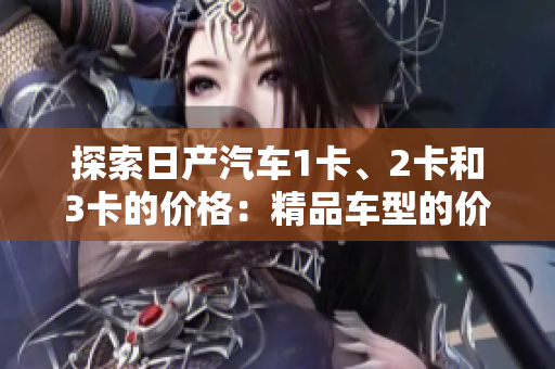 探索日产汽车1卡、2卡和3卡的价格：精品车型的价格区间揭秘