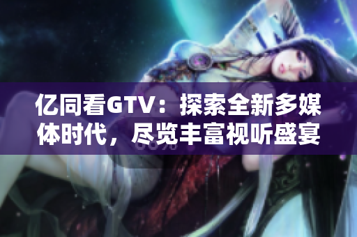 亿同看GTV：探索全新多媒体时代，尽览丰富视听盛宴