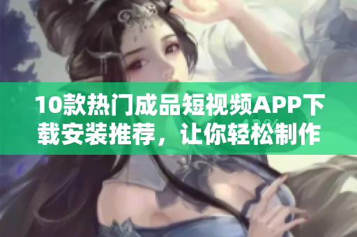 10款热门成品短视频APP下载安装推荐，让你轻松制作精彩短视频