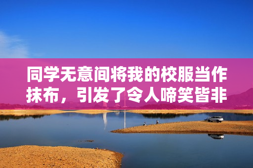 同学无意间将我的校服当作抹布，引发了令人啼笑皆非的一幕