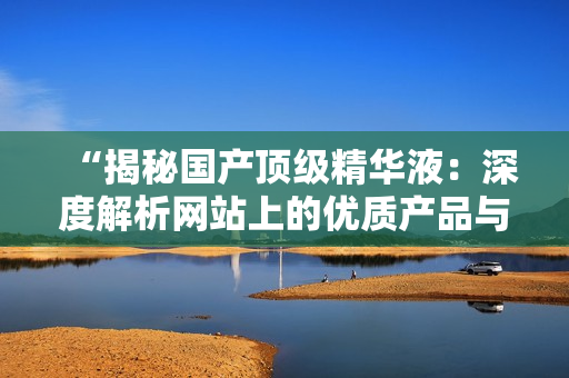“揭秘国产顶级精华液：深度解析网站上的优质产品与独特配方”