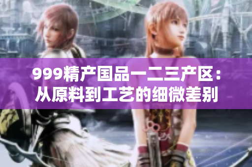 999精产国品一二三产区：从原料到工艺的细微差别