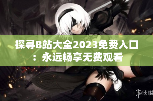探寻B站大全2023免费入口：永远畅享无费观看