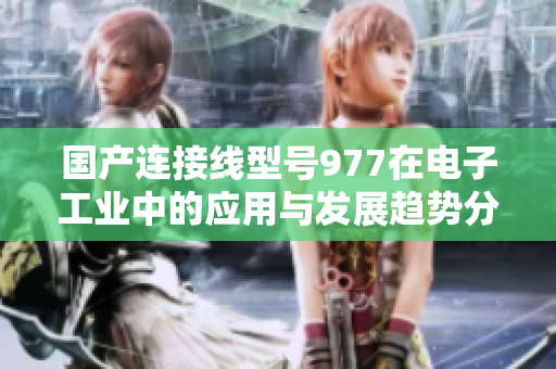 国产连接线型号977在电子工业中的应用与发展趋势分析