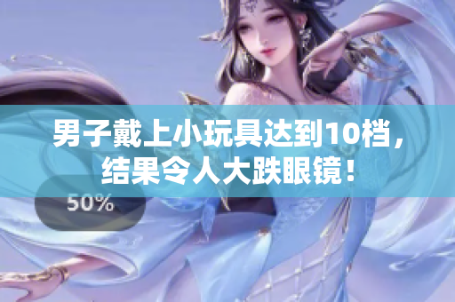男子戴上小玩具达到10档，结果令人大跌眼镜！