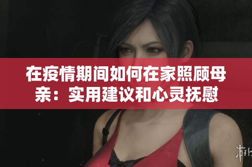 在疫情期间如何在家照顾母亲：实用建议和心灵抚慰