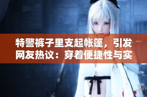 特警裤子里支起帐篷，引发网友热议：穿着便捷性与实用性的辩证关系