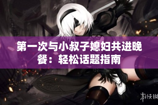 第一次与小叔子媳妇共进晚餐：轻松话题指南