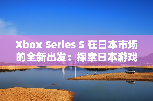 Xbox Series S 在日本市场的全新出发：探索日本游戏世界