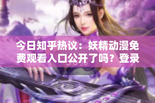 今日知乎热议：妖精动漫免费观看入口公开了吗？登录方式及最新动态分享