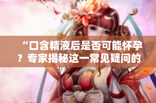 “口含精液后是否可能怀孕？专家揭秘这一常见疑问的真相！”