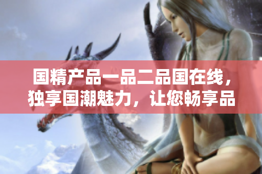 国精产品一品二品国在线，独享国潮魅力，让您畅享品质生活