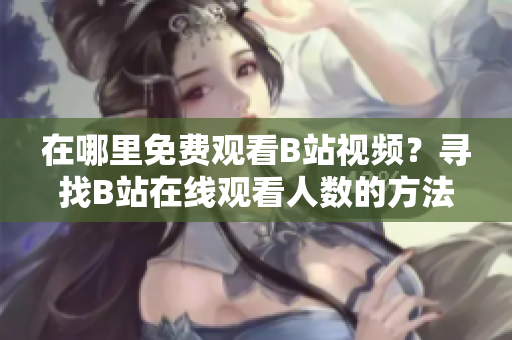 在哪里免费观看B站视频？寻找B站在线观看人数的方法
