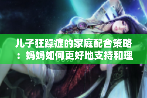 儿子狂躁症的家庭配合策略：妈妈如何更好地支持和理解