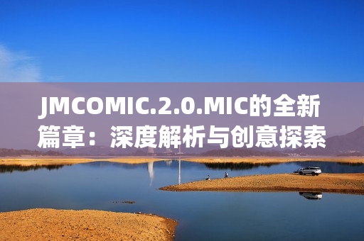 JMCOMIC.2.0.MIC的全新篇章：深度解析与创意探索