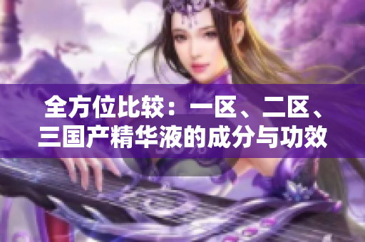 全方位比较：一区、二区、三国产精华液的成分与功效大揭秘！