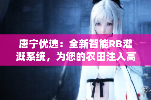 唐宁优选：全新智能RB灌溉系统，为您的农田注入高效能源