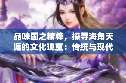 品味国之精粹，探寻海角天涯的文化瑰宝：传统与现代的交融之旅