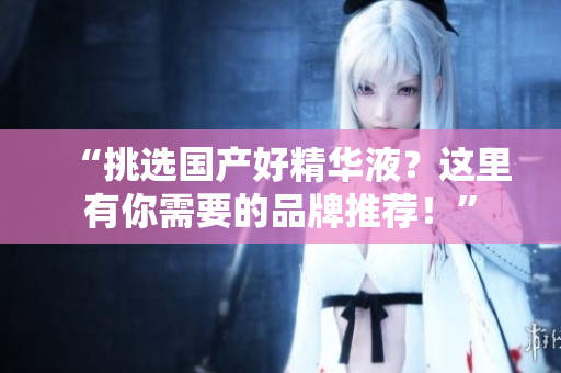 “挑选国产好精华液？这里有你需要的品牌推荐！”