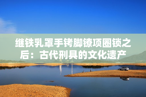 继铁乳罩手铐脚镣项圈锁之后：古代刑具的文化遗产