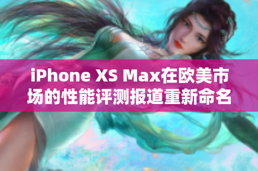 iPhone XS Max在欧美市场的性能评测报道重新命名：揭秘iPhone XS Max在欧美市场的性能表现