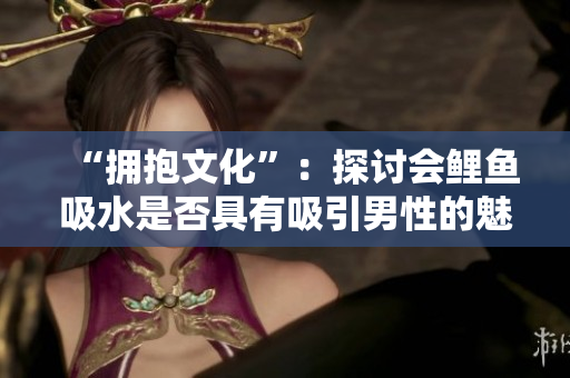 “拥抱文化”：探讨会鲤鱼吸水是否具有吸引男性的魅力