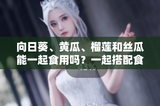 向日葵、黄瓜、榴莲和丝瓜能一起食用吗？一起搭配食用的营养价值及注意事项