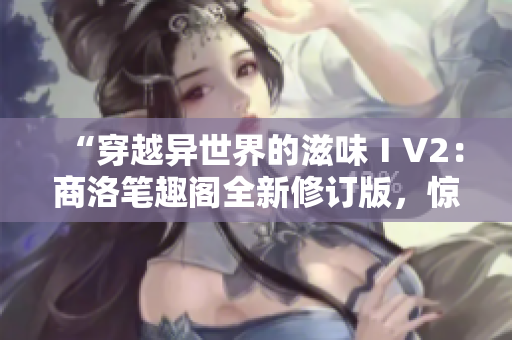 “穿越异世界的滋味ⅠV2：商洛笔趣阁全新修订版，惊喜连连！”